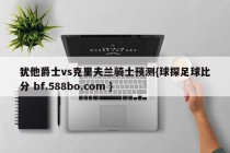 犹他爵士vs克里夫兰骑士预测{球探足球比分 bf.588bo.com }