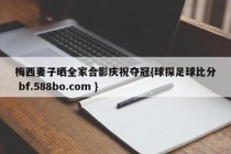 梅西妻子晒全家合影庆祝夺冠{球探足球比分 bf.588bo.com }