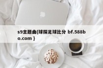s9主题曲{球探足球比分 bf.588bo.com }